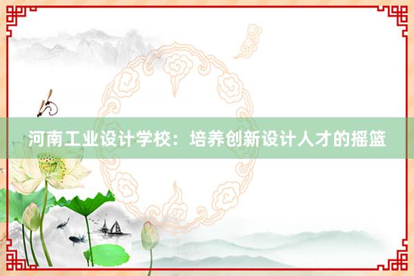 河南工业设计学校：培养创新设计人才的摇篮